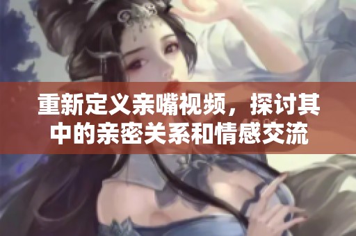 重新定义亲嘴视频，探讨其中的亲密关系和情感交流