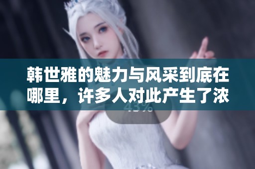 韩世雅的魅力与风采到底在哪里，许多人对此产生了浓厚的兴趣