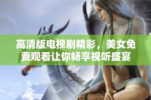 高清版电视剧精彩，美女免费观看让你畅享视听盛宴