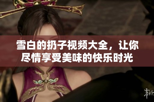 雪白的扔子视频大全，让你尽情享受美味的快乐时光