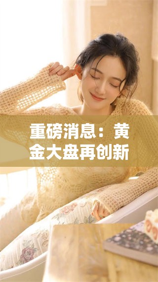 重磅消息：黄金大盘再创新高，市场投资者关注后市走势与机会