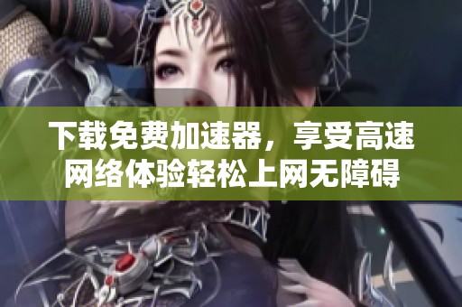 下载免费加速器，享受高速网络体验轻松上网无障碍