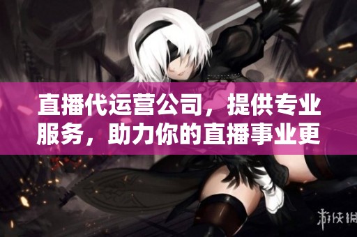 直播代运营公司，提供专业服务，助力你的直播事业更上一层楼