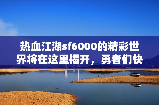 热血江湖sf6000的精彩世界将在这里揭开，勇者们快来探索！