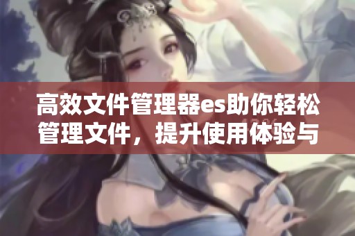高效文件管理器es助你轻松管理文件，提升使用体验与便捷性