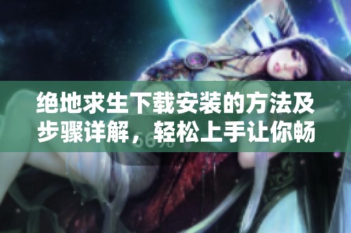 绝地求生下载安装的方法及步骤详解，轻松上手让你畅玩游戏！