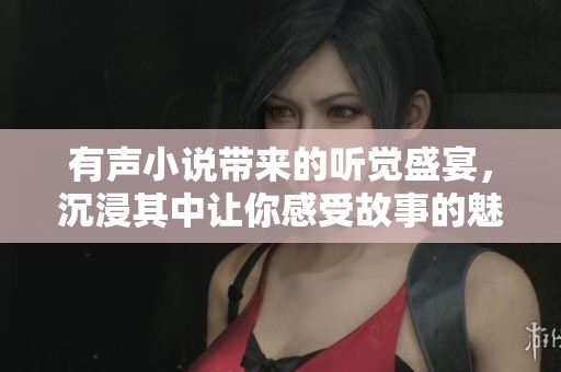 有声小说带来的听觉盛宴，沉浸其中让你感受故事的魅力