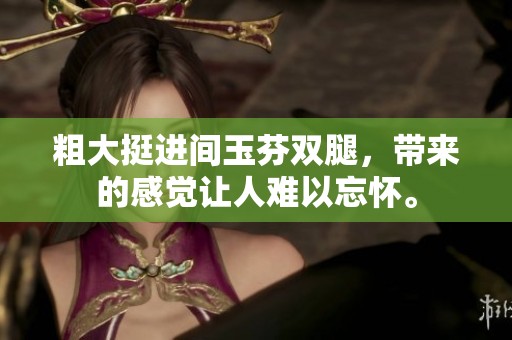 粗大挺进间玉芬双腿，带来的感觉让人难以忘怀。