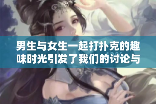 男生与女生一起打扑克的趣味时光引发了我们的讨论与思考