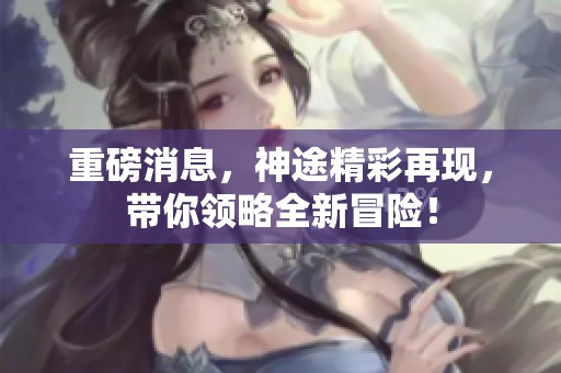 重磅消息，神途精彩再现，带你领略全新冒险！