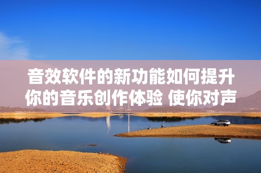 音效软件的新功能如何提升你的音乐创作体验 使你对声音的把握更为精准