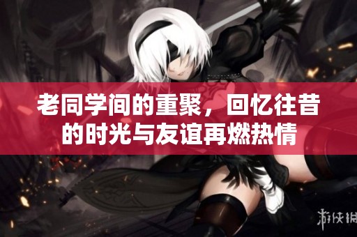 老同学间的重聚，回忆往昔的时光与友谊再燃热情