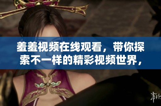 羞羞视频在线观看，带你探索不一样的精彩视频世界，让我们一起享受。