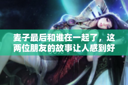 麦子最后和谁在一起了，这两位朋友的故事让人感到好奇