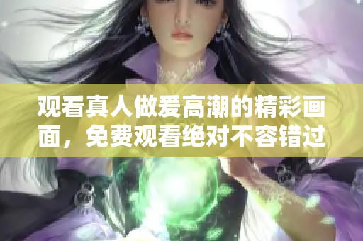 观看真人做爰高潮的精彩画面，免费观看绝对不容错过的内容。