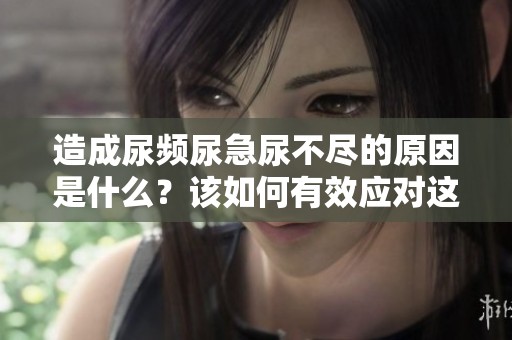 造成尿频尿急尿不尽的原因是什么？该如何有效应对这些问题呢？