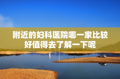 附近的妇科医院哪一家比较好值得去了解一下呢