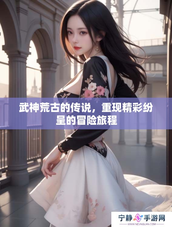 武神荒古的传说，重现精彩纷呈的冒险旅程