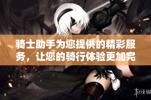骑士助手为您提供的精彩服务，让您的骑行体验更加完美无瑕