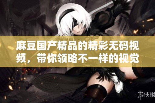 麻豆****的精彩**视频，带你领略不一样的视觉盛宴