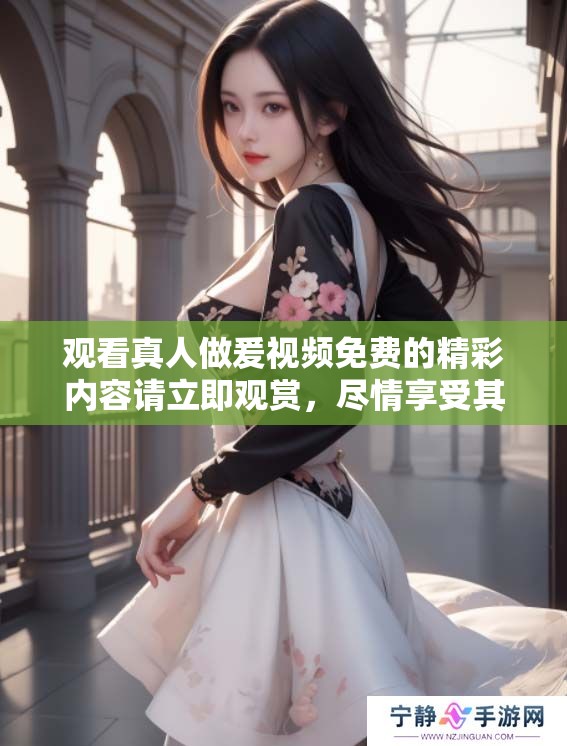 观看真人做爰视频免费的精彩内容请立即观赏，尽情享受其中的乐趣吧