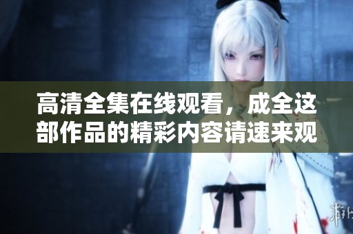 高清全集在线观看，成全这部作品的精彩内容请速来观看