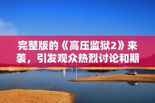 完整版的《高压监狱2》来袭，引发观众热烈讨论和期待！