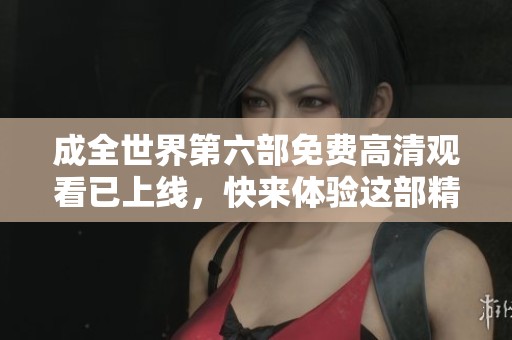 成全世界第六部免费高清观看已上线，快来体验这部精彩影片吧！