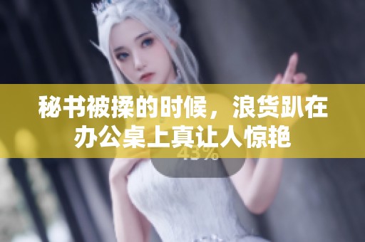 秘书被揉的时候，浪货趴在办公桌上真让人惊艳