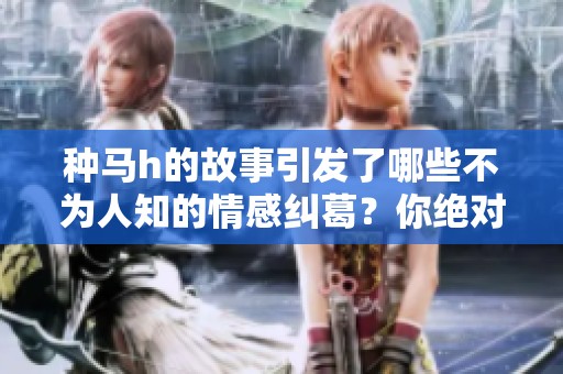 种马h的故事引发了哪些不为人知的情感纠葛？你绝对不能错过这些情节！