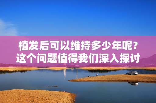 植发后可以维持多少年呢？这个问题值得我们深入探讨。