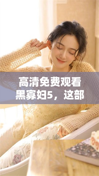 高清免费观看黑寡妇5，这部电影你不可错过