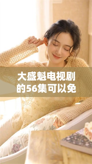 大盛魁电视剧的56集可以免费观看，你想知道在哪里观看吗