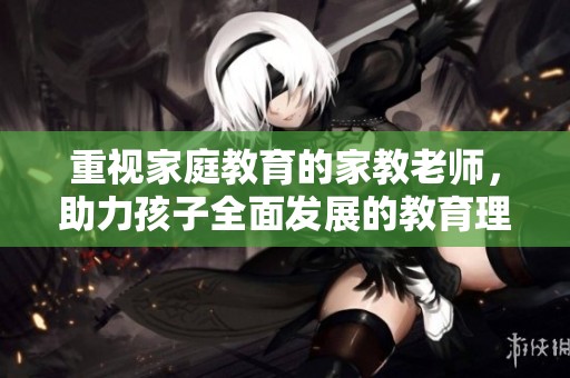 重视家庭教育的家教老师，助力孩子全面发展的教育理念分享