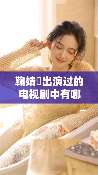 鞠婧祎出演过的电视剧中有哪些代表作呢？让我们一起来盘点一下吧