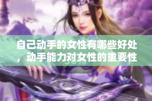 自己动手的女性有哪些好处，动手能力对女性的重要性不容忽视