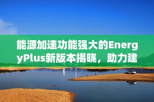 能源加速功能强大的EnergyPlus新版本揭晓，助力建筑能源模拟技术的革新