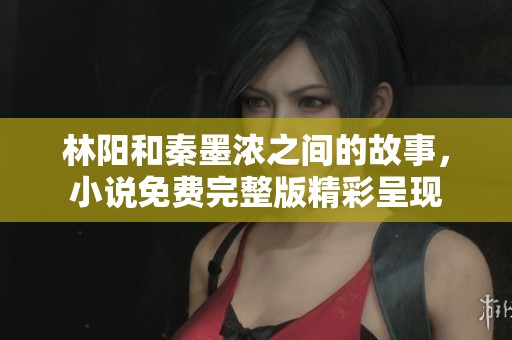 林阳和秦墨浓之间的故事，小说免费完整版精彩呈现