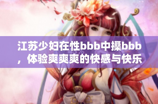 江苏少妇在性bbb中搡bbb，体验爽爽爽的快感与快乐