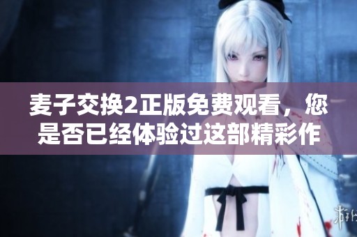 麦子交换2正版免费观看，您是否已经体验过这部精彩作品了呢