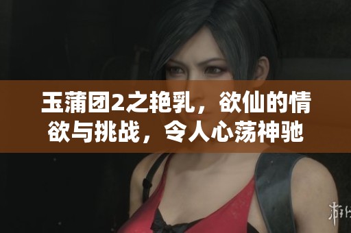 玉蒲团2之艳乳，欲仙的情欲与挑战，令人心荡神驰