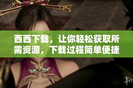 西西下载，让你轻松获取所需资源，下载过程简单便捷