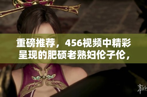 重磅推荐，456视频中精彩呈现的肥硕老**伦子伦，快来观看吧！