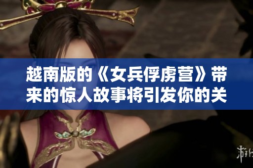 越南版的《女兵俘虏营》带来的惊人故事将引发你的关注与思考
