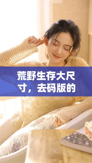 荒野生存大尺寸，去码版的全新体验探索与冒险之旅开启！