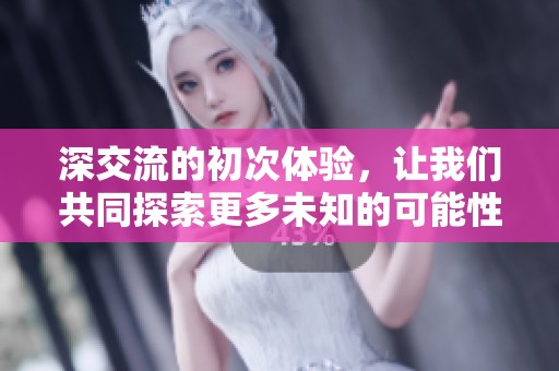 深交流的初次体验，让我们共同探索更多未知的可能性