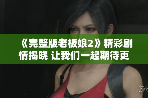 《完整版老板娘2》精彩剧情揭晓 让我们一起期待更多的故事发展