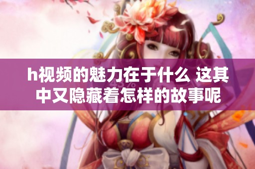 h视频的魅力在于什么 这其中又隐藏着怎样的故事呢