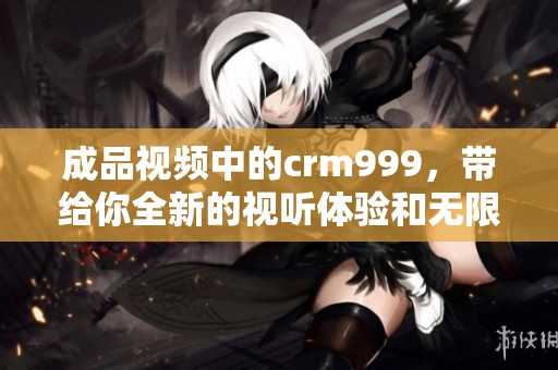 成品视频中的crm999，带给你全新的视听体验和无限的创作灵感。