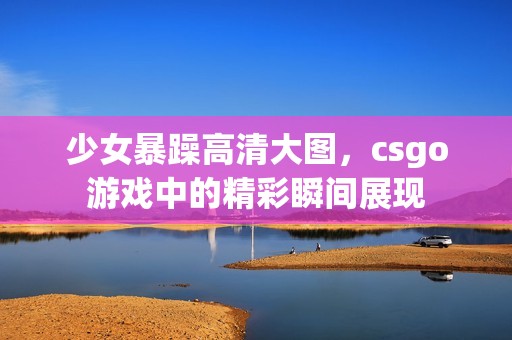 少女暴躁高清大图，csgo游戏中的精彩瞬间展现